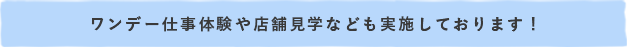 ワンデー仕事体験や店舗見学なども実施しております！